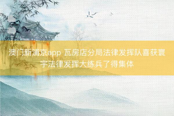澳门新浦京app 瓦房店分局法律发挥队喜获寰宇法律发挥大练兵了得集体