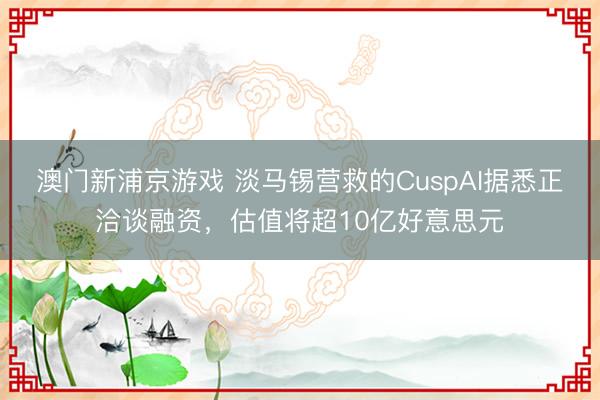 澳门新浦京游戏 淡马锡营救的CuspAI据悉正洽谈融资，估值将超10亿好意思元