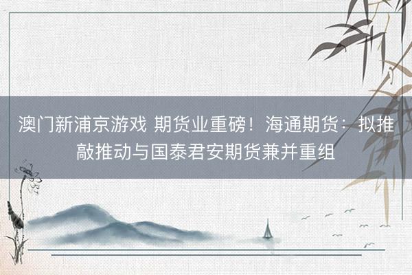 澳门新浦京游戏 期货业重磅！海通期货：拟推敲推动与国泰君安期货兼并重组