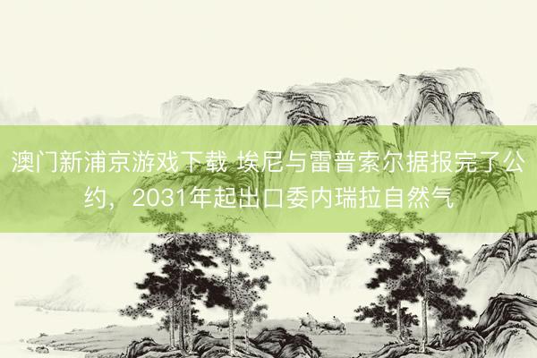澳门新浦京游戏下载 埃尼与雷普索尔据报完了公约，2031年起出口委内瑞拉自然气